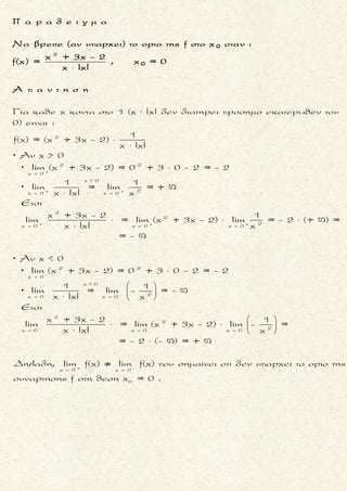 2x 0
Nα βρεθουν οι τιμες των παραμετρων α και βανισχυει :
x(α - συνx)+β - 2συνx
lim .
x
Ś Ŕ

συν0 = 1
x 0
2
x 0
lim[x(α - συνx) +β - 2συνx] = 0 (α - συν0) +β - 2συν0 = β - 2 και
limx = 0.
Αν β - 2 0 τοτε το οριο θα ειναι ,
ατοπο αφου το οριο ειναι πραγματικος αριθμος.
Ετσι β - 2 = 0 .
Για β = 2 το οριο γινε



  
 β = 2
0
0
2 2x 0 DLH x 0
x 0
x 0
ται ισοδυναμα :
x(α - συνx) + 2 - 2συνx x(α - συνx) + 2 - 2συνx
lim = lim =
x (x )'
α - συνx + xημx + 2ημx
= lim
2x
lim[α - συνx + xημx + 2ημx] = α -1+ x 0 +
 



[ ]'
x 0
2 0 = α -1 και
lim2x = 0.
Αν α -1 0 τοτε το οριο θα ειναι ,
ατοπο αφου το οριο ειναι πραγματικος αριθμος.
Ετσι α -1 = 0 .
Για α = 2 και β = 1το οριο γινεται ισοδυναμα :


  

x 0
α = 1
x(1 - συνx)+ 2 - 2συ
lim
 2x 0
0
0
x 0 DLH
x 0
[x(1- συνx) + 2 - 2συνx]'
= lim =
(x )'
1- συνx + xημx + 2ημx
= lim =
2x
[1- συνx + xημx + 2ημx]'
= lim
(



2
νx
x
x 0
=
2x)'
- 1+ 0 + 0
= lim = .
2
1
-
2
Ś Ŕ
μ ο ρ φ η :
Οριο που ισουται με πραγματι-
κο αριθμο αποτελουμενο απο
κλασμα που ο ενας απ’τους ο-
ρους του εχει οριο 0 και ο αλ-
λος περιεχει τις παραμετρους .
ζ η τ ο υ μ ε ν ο :
Παραμετροι εστω α και β .
σ κ ο π ο ς :
Nα χρησιμοποιησουμε απροσ-
διοριστια
0
0
και De L’Hospital .
α ν τ ι μ ε τ ω π ι σ η :
1. Το δοσμενο οριο ειναι πραγ-
ματικος αριθμος και ενας
απ’τους αριθμητη η παρονο-
μαστη εχει οριο ισο με 0 .
Ετσι, απαιτουμε και το οριο
του αλλου ορου (αυτου που
περιεχει τις παραμετρους),
να ειναι ισο με 0 .
2. Απ’το παραπανω προσδιορι-
ζουμε την μια παραμετρο .
3. Αντικαθιστωντας την παρα-
μετρο που βρηκαμε στο οριο,
προσδιοριζουμε και την αλ-
λη παραμετρο .
π α ρ α τ η ρ η σ η :
Πρεπει να δειξουμε οτι το οριο
ειναι πραγματικος αριθμος για
τις τιμες των παραμετρων που
βρηκαμε .
Τακης Τσακαλακος053
 