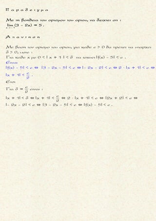 o o
0
x x x x
Nα υπολογισετε τα ορια των f και g στο x , αν :
lim(3f(x)- g(x)) = 3 lim(2f(x)+ 5g(x)) = 19
 
0 0x x x x
Aν h(x) = 3f(x)-g(x) και p(x) = 2f(x) + 5g(x) τοτε
lim h(x) = 3 lim p(x) = 19 (1)
και
h(x) = 3f(x)-g(x) 5h(x) = 15f(x)- 5g(x)
p(x) = 2f(x) + 5g(x) p(x) = 2f(x) + 5g(x)
5h(x) + p(x) = 17f(x)
p(x
 
 
 
 
Ť Ť
0 0x x x x
5h(x) + p(x)
f(x) =
17
) = 2f(x) + 5g(x) 10h(x) + 2p(x)
p(x) = + 5g(x)
17
5h(x) + p(x)
5h(x) + p(x) f(x) =
f(x) = 17
17
3p(x)- 2h(x)
17p(x) = 10h(x) + 2p(x) + 85g(x) g(x) =
17
ετσι
5h(x) +
lim f(x) = lim
 

 
 
 


  
 
 
 
Ť Ť
Ť
0 0
0 0
0 0
(1)
x x x x
(1)
x x x x
x x x x
5 lim h(x) + lim p(x)p(x) 5 3 +19
= = = 2
17 17 17
3 lim p(x)- 2 lim h(x)3p(x)- 2h(x)
lim g(x) = lim = =
17 17
3 19 - 2 3
= = 3
17
 
 
 

 
Τακης Τσακαλακος
μ ο ρ φ η :
Δοσμενα (δυο) ορια αλγεβρι-
κης παραστασης των συναρ-
τησεων f(x), g(x) .
ζ η τ ο υ μ ε ν ο :
Eυρεση των οριων:
0 0x x x x
lim f(x) και lim g(x)
 
.
σ κ ο π ο ς :
Να «απομονωσουμε» τις f(x),
g(x) προκειμενου να βρουμε
το οριο τους .
α ν τ ι μ ε τ ω π ι σ η :
1. Θετουμε h1(x), h2(x) τις αλγε-
βρικες παραστασεις των ο-
ριων .
Οποτε ειναι γνωστα τα ορια:
0 0
1 2
x x x x
lim h (x) και lim h (x)
 
.
2. Λυνουμε τις εξισωσεις που
προκυπτουν ως προς f(x), g(x)
(σε συναρτηση με τις h1(x),
h2(x)) .
3. Βρισκουμε τα ορια
0 0x x x x
lim f(x) και lim g(x)
 
με τη βοηθεια των οριων
0 0
1 2
x x x x
lim h (x) και lim h (x)
 
που ειναι γνωστα .
006
 