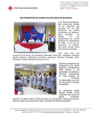 XXX PROMOCIÓN DE DAMAS VOLUNTARIAS DE MANAGUA
Cruz Roja Nicaragüense,
llevó a cabo este sábado
19 de noviembre del
corriente año, la XXX
Promoción de Damas
Voluntarias de Managua.
Dicha actividad se
efectuó en las
instalaciones de Centro
Nacional de Capacitación
de CRN, en la que se
graduaron 12 mujeres,
que ahora forman parte
de la familia Cruzrojista.
Este curso tuvo una
duración de 35 horas. Las temáticas abordadas fueron las siguientes: Primeros
Auxilios Básicos, Relaciones Humanas, Liderazgo, Difusión, Estrategia 2020,
Principios y Valores del Movimiento de la CR.
Durante la ceremonia de
graduación el Dr. Oscar
Gutiérrez, Presidente de
CRN, felicito a las
graduadas y la exhorto a
continuar proyectando
en cada accionar los
Principios
Fundamentales que son
los que guían el trabajo
humanitario.
La Licenciada Josefa
Dolores Murillo, nueva
integrante del cuerpo de
Dama Voluntaria,
expresó “Yo decidí entrar a CRN por amor a la comunidad y espíritu de servicio.
Hoy me siento muy contenta por haber cumplido con todo los requisitos”.
 