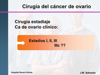Hospital Severo Ochoa J.M. Salmeán
Cirugía del cáncer de ovario
Estadios I, II, III
IIIc ??
Cirugía estadiaje
Ca de ovario clínico:
 