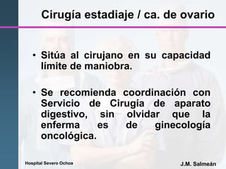 Hospital Severo Ochoa J.M. Salmeán
Cirugía estadiaje / ca. de ovario
• Sitúa al cirujano en su capacidad
límite de maniobra.
• Se recomienda coordinación con
Servicio de Cirugía de aparato
digestivo, sin olvidar que la
enferma es de ginecología
oncológica.
 