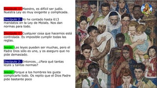 Discípulo 1: Maestro, es difícil ser judío.
Nuestra Ley es muy exigente y complicada.
Discípulo 2: Yo he contado hasta 613
mandatos en la Ley de Moisés. Nos dan
normas para todo.
Discípulo 1: Cualquier cosa que hacemos está
controlada. Es imposible cumplir todas las
reglas.
Jesús: Las leyes pueden ser muchas, pero el
Padre Dios sólo es uno, y os aseguro que no
pide demasiado.
Discípulo 2: Entonces...¿Para qué tantas
leyes y tantas normas?
Jesús: Porque a los hombres les gusta
complicarlo todo. Os repito que el Dios Padre
pide bastante poco
 