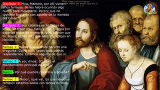 Discípulo 1: Mira, Maestro, por allí vienen
unos fariseos. Se les habrá ocurrido algo
nuevo para molestarte. Parece que no
tuvieron bastante con aquello de la moneda
del César.
Discípulo 2: Sus cabezas están llenas de
leyes, se creen muy listos y muy buenos por
saberlas todas de memoria, y no toleran que
tú, Jesús, sepas más que ellos y les dejes en
ridículo.
Fariseo 1: Maestro, queremos hacerte una
pregunta: Como tú lo sabes todo podrás
respondernos. Estamos seguros de que sí.
Fariseo 2: A ver, dinos: ¿Cuál es el
mandamiento principal de la ley?
Jesús: ¿Por qué queréis ponerme a prueba?
Fariseo 1: ¡Nooo!, ¡qué va!, Es que nosotros
también estamos liados con tantas normas.
 