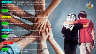 Fariseo 2: Y nos interesa saber de verdad tu
opinión, a ver: ¿Cuál es el mandamiento principal
de la Ley de Dios?
Jesús: «Amarás al Señor tu Dios con todo tu
corazón, con toda tu alma, con todo tu ser».
Fariseo 1: ¿Y cuál es el segundo? Dinos también el
segundo.
Jesús: El segundo es tan importante como el
primero.
Fariseo 2: Pues, venga, dinos el segundo
mandamiento.
Jesús: El segundo es semejante al primero:
«Amarás al prójimo como a ti mismo».
Discípulo 1: ¿Por qué son tan importantes estos
dos mandamientos?
Jesús: Porque estos dos mandamientos sostienen
la Ley entera y a los Profetas.
 