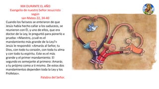 XXX DURANTE EL AÑO
Evangelio de nuestro Señor Jesucristo
según
san Mateo 22, 34-40
Cuando los fariseos se enteraron de que
Jesús había hecho callar a los saduceos, se
reunieron con Él, y uno de ellos, que era
doctor de la Ley, le preguntó para ponerlo a
prueba: «Maestro, ¿cuál es el
mandamiento más grande de la Ley?»
Jesús le respondió: «Amarás al Señor, tu
Dios, con todo tu corazón, con toda tu alma
y con todo tu espíritu. Este es el más
grande y el primer mandamiento. El
segundo es semejante al primero: Amarás
a tu prójimo como a ti mismo. De estos dos
mandamientos dependen toda la Ley y los
Profetas».
Palabra del Señor.
 