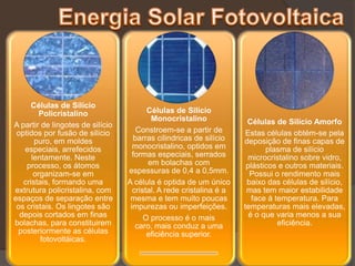 Células de Silício
         Policristalino                  Células de Silício
                                          Monocristalino              Células de Silício Amorfo
A partir de lingotes de silício
 optidos por fusão de silício        Constroem-se a partir de         Estas células obtém-se pela
       puro, em moldes              barras cilindricas de silício    deposição de finas capas de
   especiais, arrefecidos           monocristalino, optidos em              plasma de silício
      lentamente. Neste             formas especiais, serrados        microcristalino sobre vidro,
    processo, os átomos                  em bolachas com              plásticos e outros materiais.
       organizam-se em            espessuras de 0,4 a 0,5mm.           Possui o rendimento mais
   cristais, formando uma         A célula é optida de um único       baixo das células de silício,
extrutura policristalina, com       cristal. A rede cristalina é a    mas tem maior estabilidade
espaços de separação entre         mesma e tem muito poucas             face á temperatura. Para
 os cristais. Os lingotes são      impurezas ou imperfeições.        temperaturas mais elevadas,
  depois cortados em finas              O processo é o mais            é o que varia menos a sua
bolachas, para constituirem          caro, mais conduz a uma                    eficiência.
 posteriormente as células               eficiência superior.
         fotovoltáicas.
 