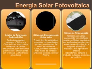Células de Tripla Junção
   Células de Telureto de       Células de Disseleneto de             Também ao nível da
        Cádmio(CdTe)                    Cobre Índio                composição com múltiplos
      Fruto de pesquisas        È outro tipo de material em      metais e múltiplas junções se
    recentes, o Telúrio e o      evolução, com resultados        tem verificado evolução, com
 Cádmio foram introduzidos       também promissores. Tal          as células de tripla junção a
     no fabrico de células           como as células de               atingirem eficiências
fotovoltáicas, com resultados    CdTe, são mais baratas e          elevadas, mas apenas em
 promissores, embora ainda        mais fáceis de construir.                  ensaios
 em evolução. A eficiência é    Eficiência identica ao silício      laboratoriais, portanto a
          ainda baixa                      Amorfo                produção industrial ainda não
                                                                          se verificou.
 