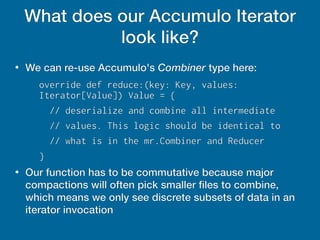 What does our Accumulo Iterator
look like?
●
We can re-use Accumulo's Combiner type here:
override def reduce:(key: Key, values:
Iterator[Value]) Value = {
// deserialize and combine all intermediate
// values. This logic should be identical to
// what is in the mr.Combiner and Reducer
}
●
Our function has to be commutative because major
compactions will often pick smaller files to combine,
which means we only see discrete subsets of data in an
iterator invocation
 