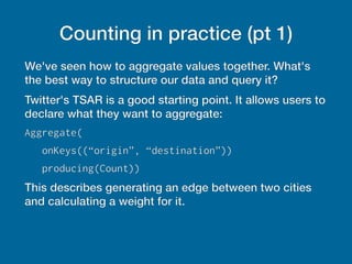 Counting in practice (pt 1)
We've seen how to aggregate values together. What's
the best way to structure our data and query it?
Twitter's TSAR is a good starting point. It allows users to
declare what they want to aggregate:
Aggregate(
onKeys((“origin”, “destination”))
producing(Count))
This describes generating an edge between two cities
and calculating a weight for it.
 
