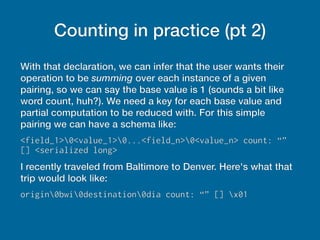 Counting in practice (pt 2)
With that declaration, we can infer that the user wants their
operation to be summing over each instance of a given
pairing, so we can say the base value is 1 (sounds a bit like
word count, huh?). We need a key for each base value and
partial computation to be reduced with. For this simple
pairing we can have a schema like:
<field_1>0<value_1>0...<field_n>0<value_n> count: “”
[] <serialized long>
I recently traveled from Baltimore to Denver. Here's what that
trip would look like:
origin0bwi0destination0dia count: “” [] x01
 