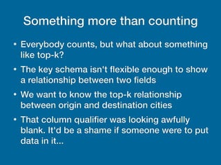 Something more than counting
●
Everybody counts, but what about something
like top-k?
●
The key schema isn't fexible enough to show
a relationship between two fields
●
We want to know the top-k relationship
between origin and destination cities
●
That column qualifier was looking awfully
blank. It'd be a shame if someone were to put
data in it...
 