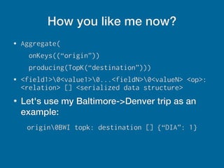 How you like me now?
● Aggregate(
onKeys((“origin”))
producing(TopK(“destination”)))
● <field1>0<value1>0...<fieldN>0<valueN> <op>:
<relation> [] <serialized data structure>
●
Let's use my Baltimore->Denver trip as an
example:
origin0BWI topk: destination [] {“DIA”: 1}
 