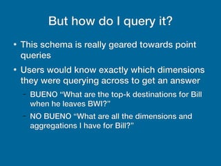 But how do I query it?
●
This schema is really geared towards point
queries
●
Users would know exactly which dimensions
they were querying across to get an answer
– BUENO “What are the top-k destinations for Bill
when he leaves BWI?”
– NO BUENO “What are all the dimensions and
aggregations I have for Bill?”
 