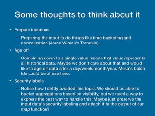 Some thoughts to think about it
●
Prepare functions
– Preparing the input to do things like time bucketing and
normalization (Jared Winick's Trendulo)
●
Age off
– Combining down to a single value means that value represents
all historical data. Maybe we don't care about that and would
like to age off data after a day/week/month/year. Mesa's batch
Ids could be of use here.
●
Security labels
– Notice how I deftly avoided this topic. We should be able to
bucket aggregations based on visibility, but we need a way to
express the best way to handle this. Maybe just preserve the
input data's security labeling and attach it to the output of our
map function?
 