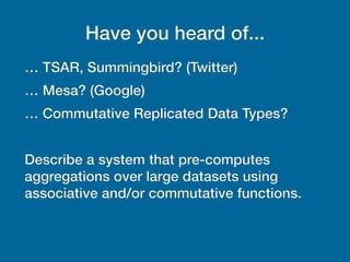 Have you heard of...
… TSAR, Summingbird? (Twitter)
… Mesa? (Google)
… Commutative Replicated Data Types?
Describe a system that pre-computes
aggregations over large datasets using
associative and/or commutative functions.
 