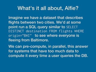 What's it all about, Alfie?
Imagine we have a dataset that describes
fights between two cities. We'd at some
point run a SQL query similar to SELECT
DISTINCT destination FROM flights WHERE
origin=”BWI” to see where everyone is
feeing from Baltimore.
We can pre-compute, in parallel, this answer
for systems that have too much data to
compute it every time a user queries the DB.
 