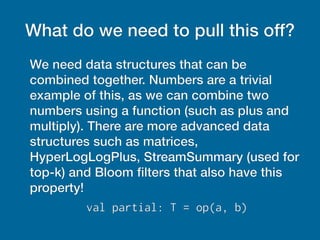 What do we need to pull this off?
We need data structures that can be
combined together. Numbers are a trivial
example of this, as we can combine two
numbers using a function (such as plus and
multiply). There are more advanced data
structures such as matrices,
HyperLogLogPlus, StreamSummary (used for
top-k) and Bloom filters that also have this
property!
val partial: T = op(a, b)
 