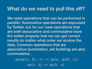 What do we need to pull this off?
We need operations that can be performed in
parallel. Associative operations are espoused
by Twitter, but for our case operations that
are both associative and commutative have
the better property that we can get correct
results no matter what order we receive the
data. Common operations that are
associative (summation, set building) are also
commutative.
op(op(a, b), c) == op(a, op(b, c))
op(a, b) == op(b, a)
 