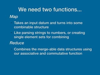We need two functions...
Map
– Takes an input datum and turns into some
combinable structure
– Like parsing strings to numbers, or creating
single element sets for combining
Reduce
– Combines the merge-able data structures using
our associative and commutative function
 