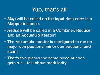 Yup, that's all!
●
Map will be called on the input data once in a
Mapper instance.
●
Reduce will be called in a Combiner, Reducer
and an Accumulo Iterator!
●
The Accumulo Iterator is configured to run on
major compactions, minor compactions, and
scans
●
That's five places the same piece of code
gets run-- talk about modularity!
 