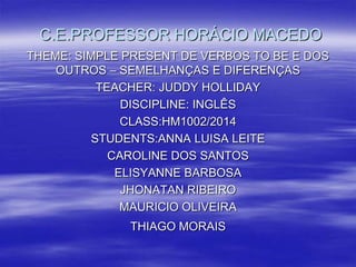 C.E.PROFESSOR HORÁCIO MACEDO
THEME: SIMPLE PRESENT DE VERBOS TO BE E DOS
OUTROS – SEMELHANÇAS E DIFERENÇAS
TEACHER: JUDDY HOLLIDAY
DISCIPLINE: INGLÊS
CLASS:HM1002/2014
STUDENTS:ANNA LUISA LEITE
CAROLINE DOS SANTOS
ELISYANNE BARBOSA
JHONATAN RIBEIRO
MAURICIO OLIVEIRA
THIAGO MORAIS
 
