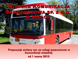 M IEJSKA  K OMUNIKACJA  S AMOCHODOWA SP. Z O.O.  W MIELCU  Propozycje zmiany cen za usługi przewozowe w komunikacji miejskiej  od 1 marca 2010   