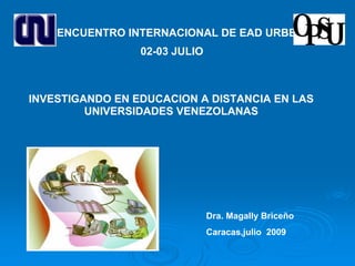 I ENCUENTRO INTERNACIONAL DE EAD URBE
                 02-03 JULIO



INVESTIGANDO EN EDUCACION A DISTANCIA EN LAS
         UNIVERSIDADES VENEZOLANAS




                               Dra. Magally Briceño
                               Caracas,julio 2009
 