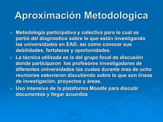 Aproximación Metodologica
 Metodología participativa y colectiva para lo cual se
  partió del diagnostico sobre lo que están investigando
  las universidades en EAD, asi como conocer sus
  debilidades, fortalezas y oportunidades.
 La técnica utilizada es la del grupo focal de discusión
  donde participaron los profesores investigadores de
  diferentes universidades los cuales durante mas de ocho
  reuniones estuvieron discutiendo sobre lo que son líneas
  de investigación, proyectos y áreas.
 Uso intensivo de la plataforma Moodle para discutir
  documentos y llegar acuerdos
 