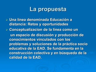 La propuesta
 Una linea denominada Educación a
  distancia: Retos y oportunidades
 Conceptualizacion de la línea como un
   un espacio de discusión y producción de
  conocimientos vinculados con los
  problemas y soluciones de la práctica socio
  educativa de la EAD. Se fundamenta en la
  construcción colectiva y en búsqueda de la
  calidad de la EAD.
 