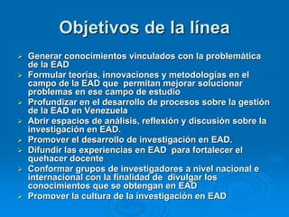 Objetivos de la línea
   Generar conocimientos vinculados con la problemática
    de la EAD
   Formular teorías, innovaciones y metodologías en el
    campo de la EAD que permitan mejorar solucionar
    problemas en ese campo de estudio
   Profundizar en el desarrollo de procesos sobre la gestión
    de la EAD en Venezuela
   Abrir espacios de análisis, reflexión y discusión sobre la
    investigación en EAD.
   Promover el desarrollo de investigación en EAD.
   Difundir las experiencias en EAD para fortalecer el
    quehacer docente
   Conformar grupos de investigadores a nivel nacional e
    internacional con la finalidad de divulgar los
    conocimientos que se obtengan en EAD
   Promover la cultura de la investigación en EAD
 