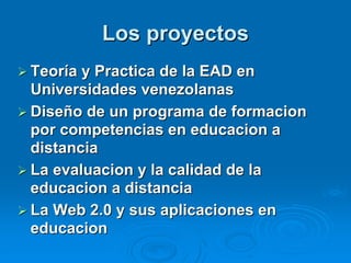 Los proyectos
 Teoría y Practica de la EAD en
  Universidades venezolanas
 Diseño de un programa de formacion
  por competencias en educacion a
  distancia
 La evaluacion y la calidad de la
  educacion a distancia
 La Web 2.0 y sus aplicaciones en
  educacion
 