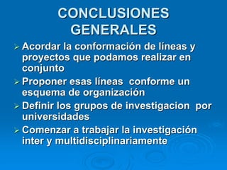 CONCLUSIONES
          GENERALES
 Acordar la conformación de líneas y
  proyectos que podamos realizar en
  conjunto
 Proponer esas líneas conforme un
  esquema de organización
 Definir los grupos de investigacion por
  universidades
 Comenzar a trabajar la investigación
  inter y multidisciplinariamente
 