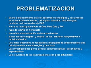PROBLEMATIZACION
   Existe distanciamiento entre el desarrollo tecnologico y los avances
    en el desarrollo de teorias, principios, métodos, metodologías,
    modelos instruccionales de EAD
   No se ha investigado sobre el Que, Para Que y Por
    Que de la EAD en Venezuela
   No existe sistematización de las experiencias
   Bases teóricas frágiles y enfasis en los estudios comparativos e
    individualizados
   Los datos obtenidos no responden a búsqueda de conocimientos sino
    principalmente a metodologías y practicas
   Las investigaciones por lo general son prescriptivas, descriptivas y
    especulativas
   Los resultados de las investigaciones son poco difundidas
 