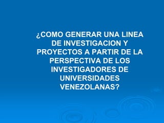 ¿COMO GENERAR UNA LINEA
   DE INVESTIGACION Y
PROYECTOS A PARTIR DE LA
   PERSPECTIVA DE LOS
   INVESTIGADORES DE
     UNIVERSIDADES
     VENEZOLANAS?
 