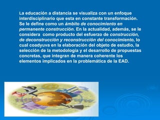 La educación a distancia se visualiza con un enfoque
interdisciplinario que esta en constante transformación.
Se le define como un ámbito de conocimiento en
permanente construcción. En la actualidad, además, se le
considera como producto del esfuerzo de construcción,
de deconstrucción y reconstrucción del conocimiento, lo
cual coadyuva en la elaboración del objeto de estudio, la
selección de la metodología y el desarrollo de propuestas
concretas, que integran de manera coherente los
elementos implicados en la problemática de la EAD.
 