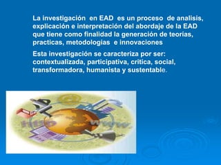 La investigación en EAD es un proceso de analisis,
explicación e interpretación del abordaje de la EAD
que tiene como finalidad la generación de teorías,
practicas, metodologias e innovaciones
Esta investigación se caracteriza por ser:
contextualizada, participativa, critica, social,
transformadora, humanista y sustentable.
 