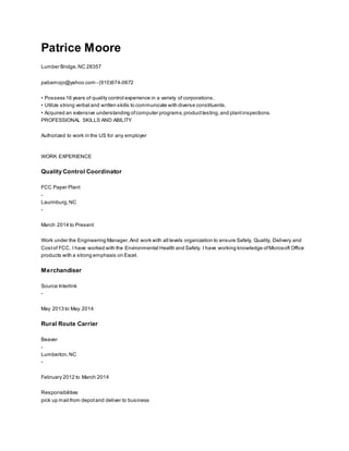 Patrice Moore
Lumber Bridge,NC 28357
pabamojo@yahoo.com - (910)674-0672
• Possess 16 years of quality control experience in a variety of corporations.
• Utilize strong verbal and written skills to communicate with diverse constituents.
• Acquired an extensive understanding ofcomputer programs,producttesting,and plantinspections.
PROFESSIONAL SKILLS AND ABILITY
Authorized to work in the US for any employer
WORK EXPERIENCE
Quality Control Coordinator
FCC Paper Plant
-
Laurinburg,NC
-
March 2014 to Present
Work under the Engineering Manager.And work with all levels organization to ensure Safety, Quality, Delivery and
Costof FCC. I have worked with the Environmental Health and Safety. I have working knowledge ofMicrosoft Office
products with a strong emphasis on Excel.
Merchandiser
Source Interlink
-
May 2013 to May 2014
Rural Route Carrier
Beaver
-
Lumberton,NC
-
February 2012 to March 2014
Responsibilities
pick up mail from depotand deliver to business
 
