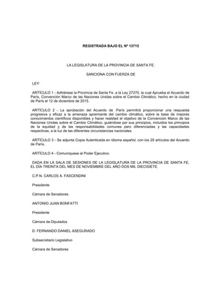 REGISTRADA BAJO EL Nº 13715
LA LEGISLATURA DE LA PROVINCIA DE SANTA FE:
SANCIONA CON FUERZA DE
LEY:
ARTÍCULO 1 - Adhiérese la Provincia de Santa Fe .a la Ley 27270, la cual Aprueba el Acuerdo de
París, Convención Marco de las Naciones Unidas sobre el Cambio Climático, hecho en la ciudad
de París el 12 de diciembre de 2015.
ARTÍCULO 2 - La aprobación del Acuerdo de .París permitirá proporcionar una respuesta
progresiva y eficaz a la amenaza apremiante del cambio climático, sobre la base de mejores
conocimientos científicos disponibles y hacer realidad el objetivo de la Convención Marco de las
Naciones Unidas sobre el Cambio Climático, guiándose por sus principios, incluidos los principios
de la equidad y de las responsabilidades comunes pero diferenciadas y las capacidades
respectivas, a la luz de las diferentes circunstancias nacionales.
ARTÍCULO 3 - Se adjunta Copia Autenticada en idioma español, con los 29 artículos del Acuerdo
de París.
ARTÍCULO 4 - Comuníquese al Poder Ejecutivo.
DADA EN LA SALA DE SESIONES DE LA LEGISLATURA DE LA PROVINCIA DE SANTA FE,
EL DÍA TREINTA DEL MES DE NOVIEMBRE DEL AÑO DOS MIL DIECISIETE.
C.P.N. CARLOS A. FASCENDINI
Presidente
Cámara de Senadores
ANTONIO JUAN BONFATTI
Presidente
Cámara de Diputados
D. FERNANDO DANIEL ASEGURADO
Subsecretario Legislativo
Cámara de Senadores
 