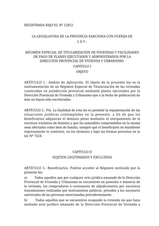 REGISTRADA BAJO EL Nº 12953
LA LEGISLATURA DE LA PROVINCIA SANCIONA CON FUERZA DE
L E Y :
RÉGIMEN ESPECIAL DE TITULARIZACIÓN DE VIVIENDAS Y FACILIDADES
DE PAGO DE PLANES EJECUTADOS Y ADMINISTRADOS POR LA
DIRECCIÓN PROVINCIAL DE VIVIENDA Y URBANISMO
CAPITULO I
OBJETO
ARTÍCULO 1.- Ámbito de Aplicación. El objeto de la presente ley es la
instrumentación de un Régimen Especial de Titularización de las viviendas
construidas en jurisdicción provincial mediante planes ejecutados por la
Dirección Provincial de Vivienda y Urbanismo que a la fecha de publicación de
ésta no hayan sido escrituradas.
ARTÍCULO 2.- Fin. La finalidad de esta ley es permitir la regularización de las
situaciones jurídicas contempladas en la presente, a fin de que los
beneficiarios adquieran el dominio pleno mediante el otorgamiento de la
escritura traslativa de dominio y que los inmuebles comprendidos en la misma
sean afectados como bien de familia, siempre que el beneficiario no manifieste
expresamente lo contrario, en los términos y bajo las formas previstas en la
ley Nº 7224.
CAPÍTULO II
SUJETOS LEGITIMADOS Y EXCLUÍDOS
ARTÍCULO 3.- Beneficiarios. Podrán acceder al Régimen instituido por la
presente ley:
a) Todos aquellos que por cualquier acto jurídico emanado de la Dirección
Provincial de Vivienda y Urbanismo se encuentren en posesión o tenencia de
la vivienda, los compradores o cesionarios de adjudicatarios por sucesivas
transmisiones realizadas por instrumentos públicos, privados y los sucesores
universales de las personas mencionadas precedentemente.
b) Todos aquellos que se encuentren ocupando la vivienda sin que haya
mediado acto jurídico emanado de la Dirección Provincial de Vivienda y
 