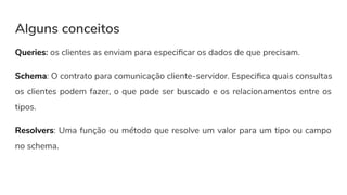 Alguns conceitos
Queries: os clientes as enviam para especiﬁcar os dados de que precisam.
Schema: O contrato para comunicação cliente-servidor. Especiﬁca quais consultas
os clientes podem fazer, o que pode ser buscado e os relacionamentos entre os
tipos.
Resolvers: Uma função ou método que resolve um valor para um tipo ou campo
no schema.
 