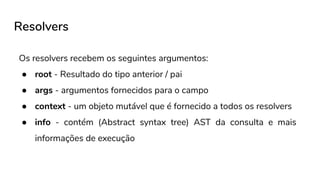 Resolvers
Os resolvers recebem os seguintes argumentos:
● root - Resultado do tipo anterior / pai
● args - argumentos fornecidos para o campo
● context - um objeto mutável que é fornecido a todos os resolvers
● info - contém (Abstract syntax tree) AST da consulta e mais
informações de execução
 