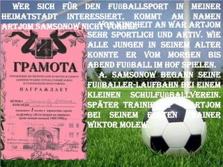 Wer sich für den Fußballsport in meiner
Heimatstadt interessiert, kommt am Namen
Von Kindheit an war Artjom
Artjom Samsonow nicht vorbei.
sehr sportlich und aktiv. Wie
alle Jungen in seinem Alter
konnte er vom Morgen bis
Abend Fußball im Hof spielen.
A. Samsonow begann seine
Fußballer-Laufbahn bei einem
kleinen Schulfußballverein.
Später trainierte
Artjom
bei seinem ersten Trainer
Wiktor Molew.

 