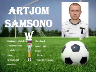 Artjom
Samsono
w
Staatsangehörigkeit

Russland

Geburtsdatum

06.02.1989

Gewicht

81 kg

Höhe

182 cm

Fußballklub

Torpedo (Moskau)

Nummer

4

 