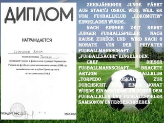 Zehnjähriger Junge fährt
aus Staryj Oskol weg, weil er
vom Fußballklub „Lokomotiw“
eingeladen wurde..
Nach einiger Zeit kehrt
junger Fußballspieler
nach
Hause zurück und wird nach 6
Monate
von
der
privaten
Fußballmannschaft
„fußballsache“ eingeladen.
Chef
dieser
Fußballmannschaft
brachte
Artjom
ins
Fußballklub
„torpedo
(Moskau)“
zur
Durchsicht. Nach einem Monat
wurde ein Vertrag zwischen dem
Fußballklub und Fußballspieler
Samsonow untergeschrieben.

 