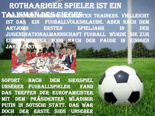 Rothaariger Spieler ist ein
TalismanMeinung des ersten Trainers. Vielleicht
Das ist die des Sieges

ist das ein Fußballvolksglaube. Aber nach dem
Artjoms
ersten
Spieljahr
in
der
Jugendnationalmannschaft Fußball wurde sie zur
Europameister 2006 nach der Pause in einigen
Jahrzehnten.

Sofort
nach
dem
Siegspiel
unserer Fußballspieler
fand
das Treffen der Europameister
mit dem Präsidenten Wladimir
Putin in Sotschi statt. Das war
doch der erste Sieg unserer

 