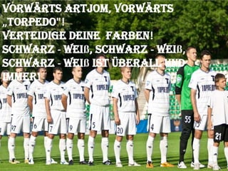 Vorwärts Artjom, vorwärts
„Torpedo"!
Verteidige deine Farben!
Schwarz - weiß, schwarz - weiß,
Schwarz - weiß ist überall und
immer!

 