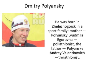 Dmitry Polyansky
He was born in
Zheleznogorsk in a
sport family: mother —
Polyansky Lyudmila
Egorovna —
poliathlonist, the
father — Polyansky
Andrey Valentinovich
—thriathlonist.

 
