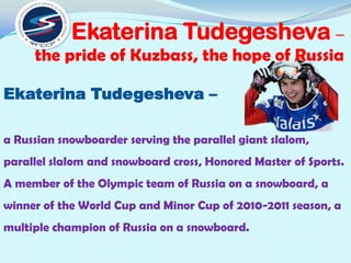 Ekaterina Tudegesheva –
the pride of Kuzbass, the hope of Russia
Ekaterina Tudegesheva –
a Russian snowboarder serving the parallel giant slalom,
parallel slalom and snowboard cross, Honored Master of Sports.
A member of the Olympic team of Russia on a snowboard, a

winner of the World Cup and Minor Cup of 2010-2011 season, a
multiple champion of Russia on a snowboard.

 