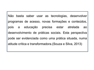 Não basta saber usar as tecnologias, desenvolver
programas de acesso, novas formações e conteúdos,
pois a educação precisa estar atrelada ao
desenvolvimento de práticas sociais. Esta perspectiva
pode ser evidenciada como uma prática situada, numa
atitude crítica e transformadora.(Souza e Silva, 2013)
 