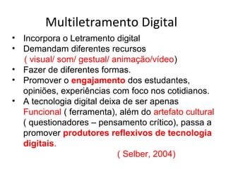 Multiletramento Digital
• Incorpora o Letramento digital
• Demandam diferentes recursos
( visual/ som/ gestual/ animação/vídeo)
• Fazer de diferentes formas.
• Promover o engajamento dos estudantes,
opiniões, experiências com foco nos cotidianos.
• A tecnologia digital deixa de ser apenas
Funcional ( ferramenta), além do artefato cultural
( questionadores – pensamento crítico), passa a
promover produtores reflexivos de tecnologia
digitais.
( Selber, 2004)
 